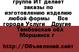 группа ИТ делает заказы по изготовлению изделию любой формы  - Все города Услуги » Другие   . Тамбовская обл.,Моршанск г.